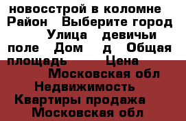 новосстрой в коломне › Район ­ Выберите город... › Улица ­ девичьи поле › Дом ­ 2д › Общая площадь ­ 98 › Цена ­ 4 800 000 - Московская обл. Недвижимость » Квартиры продажа   . Московская обл.